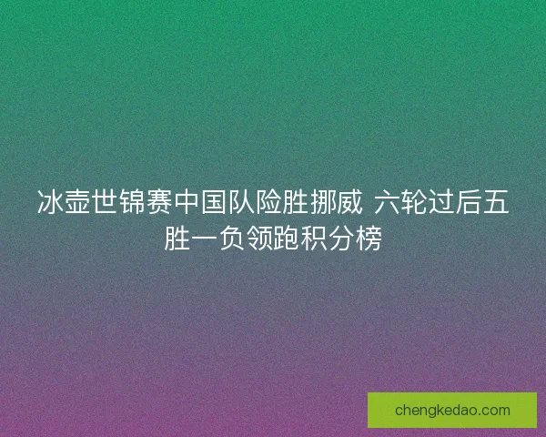 冰壶世锦赛中国队险胜挪威 六轮过后五胜一负领跑积分榜