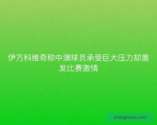 伊万科维奇称中澳球员承受巨大压力却激发比赛激情