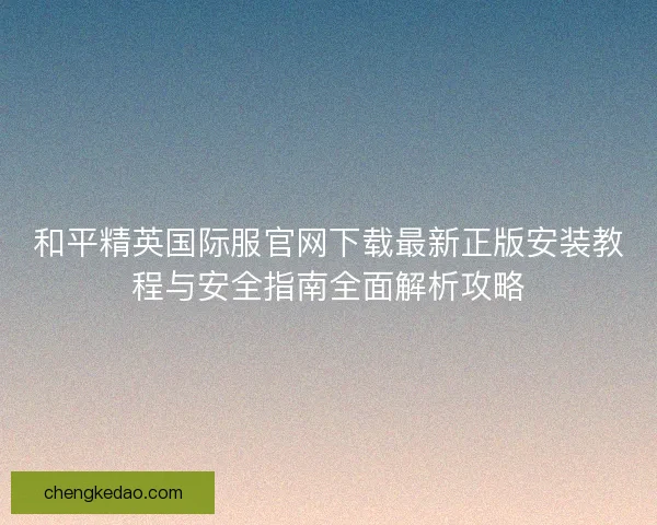 和平精英国际服官网下载最新正版安装教程与安全指南全面解析攻略