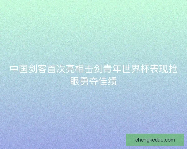 中国剑客首次亮相击剑青年世界杯表现抢眼勇夺佳绩