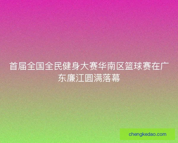 首届全国全民健身大赛华南区篮球赛在广东廉江圆满落幕