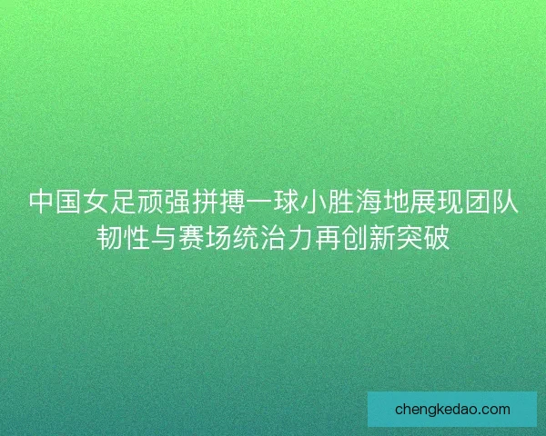 中国女足顽强拼搏一球小胜海地展现团队韧性与赛场统治力再创新突破