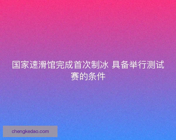 国家速滑馆完成首次制冰 具备举行测试赛的条件